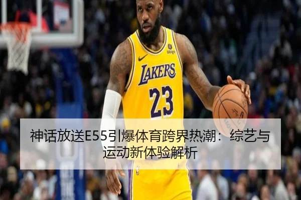 神话放送E55引爆体育跨界热潮：综艺与运动新体验解析
