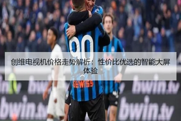 创维电视机价格走势解析：性价比优选的智能大屏体验