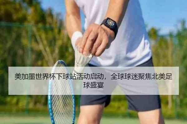 美加墨世界杯下球站活动启动，全球球迷聚焦北美足球盛宴